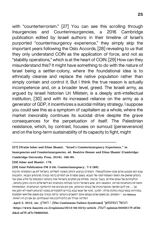 25  with “counterterrorism.” [27] You can see this scroling through Insurgencies and Counterinsurgencies, a 2016 Cambridge publication edited by lsraeli authors: in their timeline of Israel’s purported “counterinsurgency experience,” they simply skip the important years following the Oslo Accords, [28] revealing to us that they only understand COIN as the application of force, and not as “stability operations,” which is at the heart of COIN. [29] How can they misunderstand this? it might have something to do with the nature of Israel being a settler-colony, where the foundational idea is to ethnically cleanse and replace the native population rather than simply contain and control it. But | think the true reason is actually incompetence and, on a broader level, greed. The Israeli army, as argued by Israeli historian Uri Milstein, is a deeply anti-intellectual institution, [30] and with its increased reliance on the army as a generator of GDP, it incentivizes a suicidal military strategy. | suppose you could see this as a symptom of capitalism as a whole, where the market inexorably continues its suicidal drive despite the grave consequences for the perpetuation of itself. The Palestinian resistance, which, by contrast, focuses on sumoud (perseverance) and on the long-term sustainability of its capacity to fight, might  [27] Efcaim Inbar and Eitan Shamir, “Israel’s Counterinsurgency Experience.” in Insurgencies and Counterinsurgencies, . Beatrice Heuser and Eitan Shamir (Cambridge: Cambridge University Press, 2016), 168-50.  [28] Inbar and Shamir, 175,  [29] foint Publication FM 3-24: Counterinsurgency, 7-3 (89)  P3N ARSI 50 K7 T D17 AU VTN NN TGN T A0 KA N3 PN X040 O A YA DAY X DD D AR 7 100N SN T R N0 701 N 17 DOII0 BN 1 AR YD P ATION TUAI TV2 GIN DY T BT e ANSADN NANON NPT TN B3 07 NI DN I T T MO AW BT P N7 T N 10127 O3 DTS BV22 N N 7Y 1 1967 17D AR AR AV RO UAATY B 23 A7) ALY N0 BIN’ BIK DDLU GAY DIV B3 SN - Us e PN 17 X 32BN T Y7 07 P T  APl 3, 2012, see YINN ".IThe Continuous Failure Syndromel JUNNINN 7051 “Bitps/furww Baaretz.co. il opinions/2012-04-03/ty-article T opinion/0000017¢-efS4-  ddcd-afTe-ef7c7966000. 